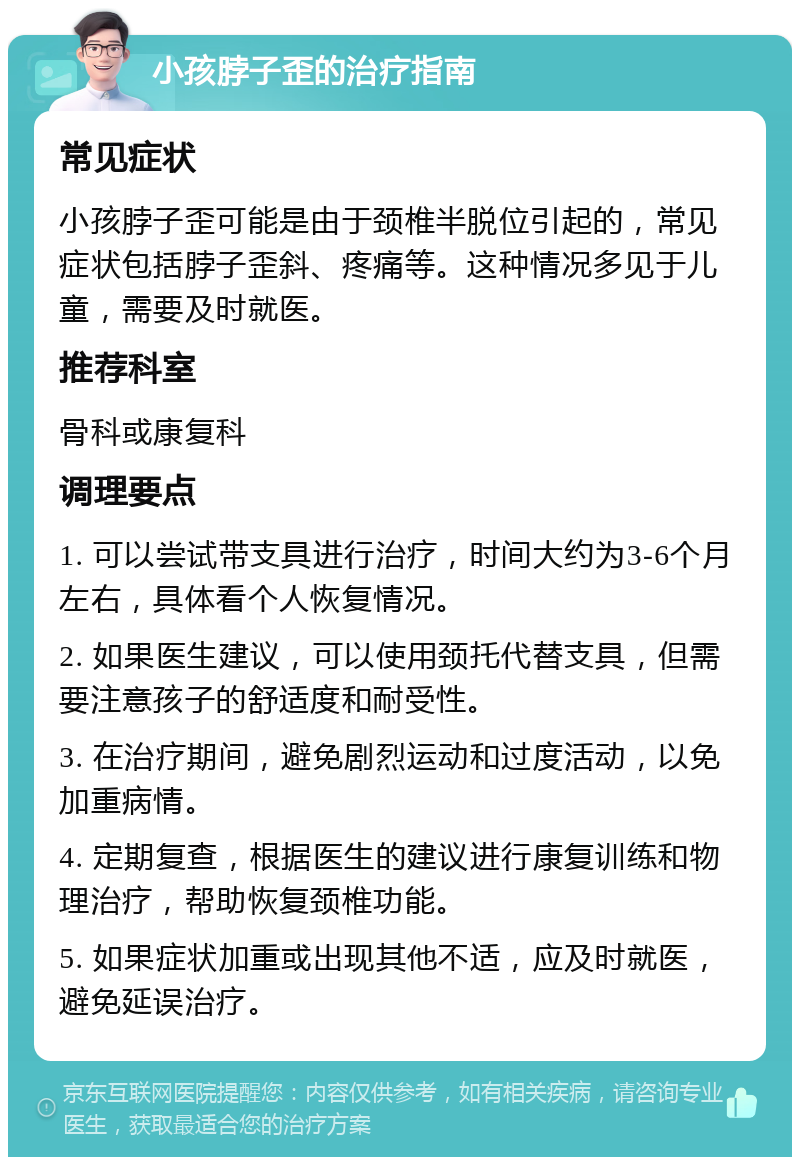 小孩脖子歪的治疗指南 常见症状 小孩脖子歪可能是由于颈椎半脱位引起的，常见症状包括脖子歪斜、疼痛等。这种情况多见于儿童，需要及时就医。 推荐科室 骨科或康复科 调理要点 1. 可以尝试带支具进行治疗，时间大约为3-6个月左右，具体看个人恢复情况。 2. 如果医生建议，可以使用颈托代替支具，但需要注意孩子的舒适度和耐受性。 3. 在治疗期间，避免剧烈运动和过度活动，以免加重病情。 4. 定期复查，根据医生的建议进行康复训练和物理治疗，帮助恢复颈椎功能。 5. 如果症状加重或出现其他不适，应及时就医，避免延误治疗。