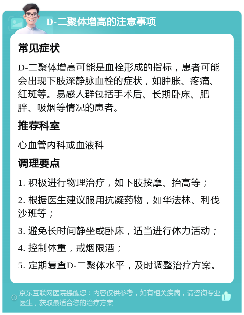 D-二聚体增高的注意事项 常见症状 D-二聚体增高可能是血栓形成的指标，患者可能会出现下肢深静脉血栓的症状，如肿胀、疼痛、红斑等。易感人群包括手术后、长期卧床、肥胖、吸烟等情况的患者。 推荐科室 心血管内科或血液科 调理要点 1. 积极进行物理治疗，如下肢按摩、抬高等； 2. 根据医生建议服用抗凝药物，如华法林、利伐沙班等； 3. 避免长时间静坐或卧床，适当进行体力活动； 4. 控制体重，戒烟限酒； 5. 定期复查D-二聚体水平，及时调整治疗方案。