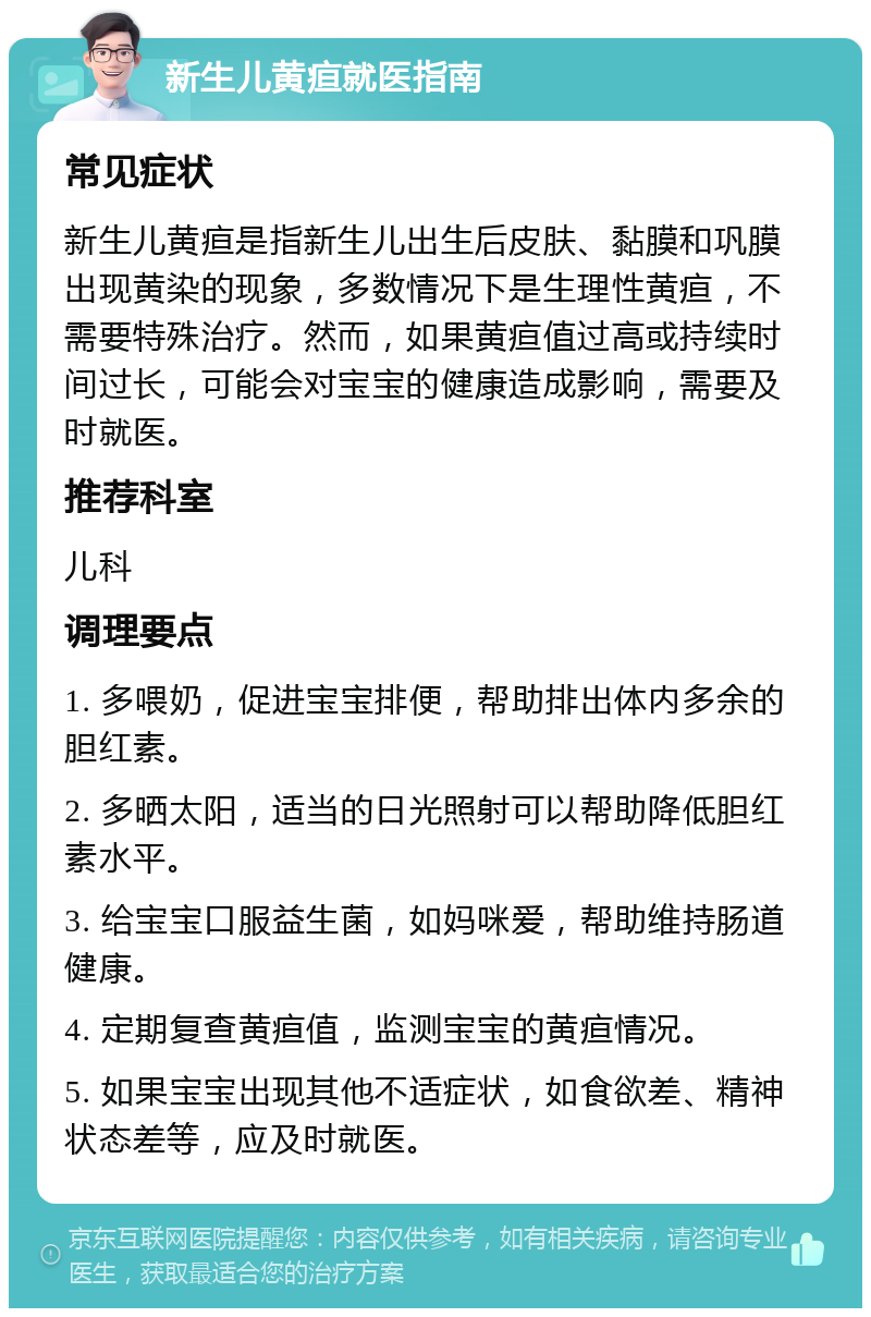 新生儿黄疸就医指南 常见症状 新生儿黄疸是指新生儿出生后皮肤、黏膜和巩膜出现黄染的现象，多数情况下是生理性黄疸，不需要特殊治疗。然而，如果黄疸值过高或持续时间过长，可能会对宝宝的健康造成影响，需要及时就医。 推荐科室 儿科 调理要点 1. 多喂奶，促进宝宝排便，帮助排出体内多余的胆红素。 2. 多晒太阳，适当的日光照射可以帮助降低胆红素水平。 3. 给宝宝口服益生菌，如妈咪爱，帮助维持肠道健康。 4. 定期复查黄疸值，监测宝宝的黄疸情况。 5. 如果宝宝出现其他不适症状，如食欲差、精神状态差等，应及时就医。