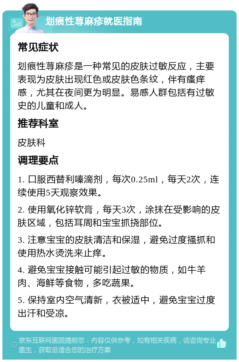 划痕性荨麻疹就医指南 常见症状 划痕性荨麻疹是一种常见的皮肤过敏反应，主要表现为皮肤出现红色或皮肤色条纹，伴有瘙痒感，尤其在夜间更为明显。易感人群包括有过敏史的儿童和成人。 推荐科室 皮肤科 调理要点 1. 口服西替利嗪滴剂，每次0.25ml，每天2次，连续使用5天观察效果。 2. 使用氧化锌软膏，每天3次，涂抹在受影响的皮肤区域，包括耳周和宝宝抓挠部位。 3. 注意宝宝的皮肤清洁和保湿，避免过度搔抓和使用热水烫洗来止痒。 4. 避免宝宝接触可能引起过敏的物质，如牛羊肉、海鲜等食物，多吃蔬果。 5. 保持室内空气清新，衣被适中，避免宝宝过度出汗和受凉。