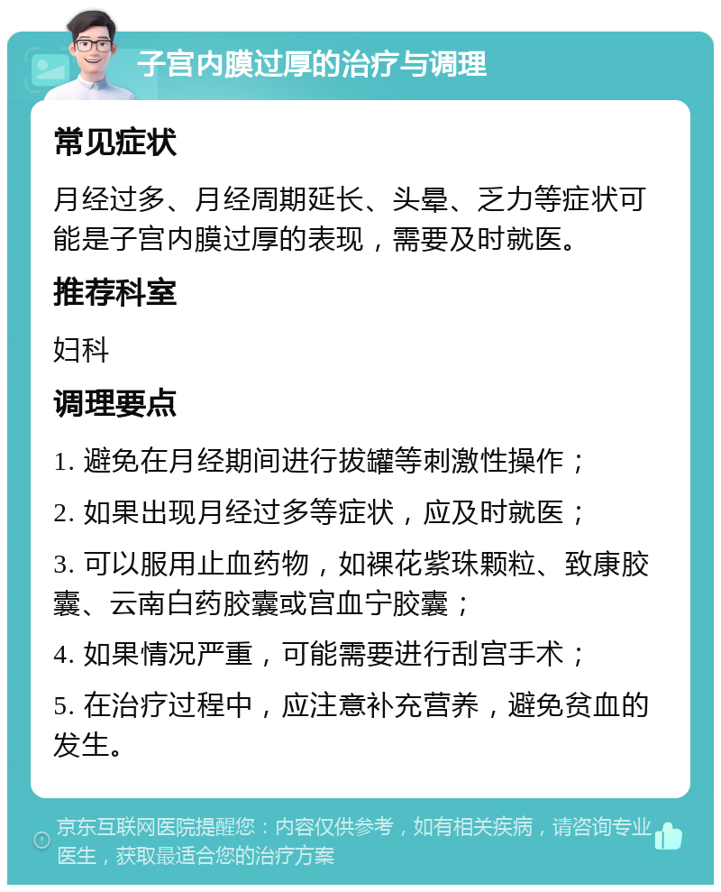 子宫内膜过厚的治疗与调理 常见症状 月经过多、月经周期延长、头晕、乏力等症状可能是子宫内膜过厚的表现，需要及时就医。 推荐科室 妇科 调理要点 1. 避免在月经期间进行拔罐等刺激性操作； 2. 如果出现月经过多等症状，应及时就医； 3. 可以服用止血药物，如裸花紫珠颗粒、致康胶囊、云南白药胶囊或宫血宁胶囊； 4. 如果情况严重，可能需要进行刮宫手术； 5. 在治疗过程中，应注意补充营养，避免贫血的发生。