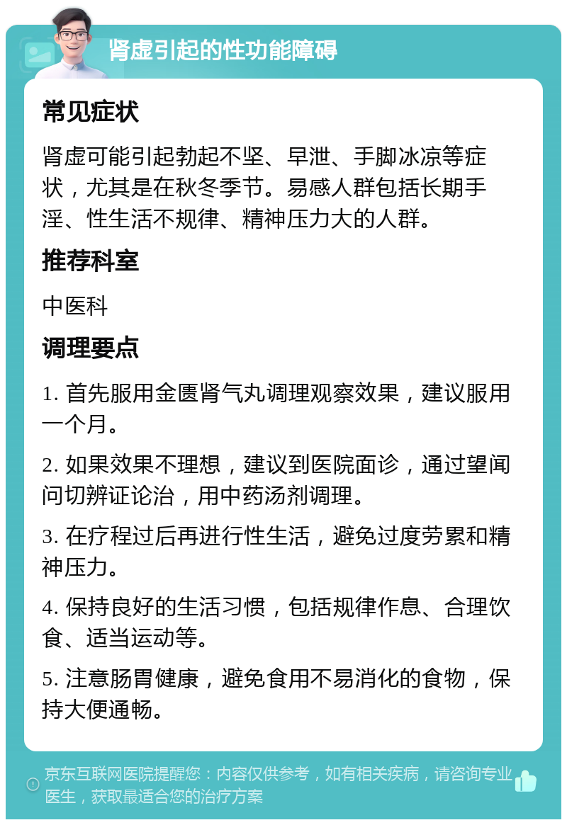 肾虚引起的性功能障碍 常见症状 肾虚可能引起勃起不坚、早泄、手脚冰凉等症状，尤其是在秋冬季节。易感人群包括长期手淫、性生活不规律、精神压力大的人群。 推荐科室 中医科 调理要点 1. 首先服用金匮肾气丸调理观察效果，建议服用一个月。 2. 如果效果不理想，建议到医院面诊，通过望闻问切辨证论治，用中药汤剂调理。 3. 在疗程过后再进行性生活，避免过度劳累和精神压力。 4. 保持良好的生活习惯，包括规律作息、合理饮食、适当运动等。 5. 注意肠胃健康，避免食用不易消化的食物，保持大便通畅。