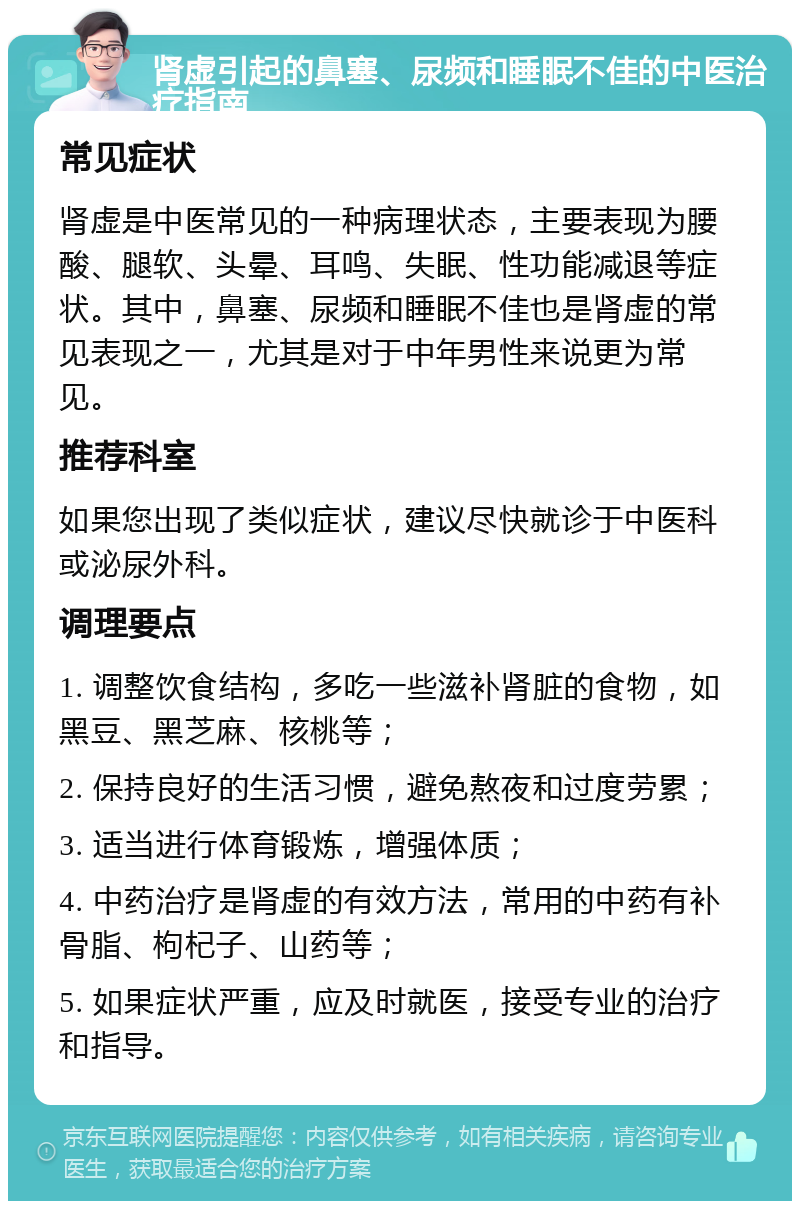 肾虚引起的鼻塞、尿频和睡眠不佳的中医治疗指南 常见症状 肾虚是中医常见的一种病理状态，主要表现为腰酸、腿软、头晕、耳鸣、失眠、性功能减退等症状。其中，鼻塞、尿频和睡眠不佳也是肾虚的常见表现之一，尤其是对于中年男性来说更为常见。 推荐科室 如果您出现了类似症状，建议尽快就诊于中医科或泌尿外科。 调理要点 1. 调整饮食结构，多吃一些滋补肾脏的食物，如黑豆、黑芝麻、核桃等； 2. 保持良好的生活习惯，避免熬夜和过度劳累； 3. 适当进行体育锻炼，增强体质； 4. 中药治疗是肾虚的有效方法，常用的中药有补骨脂、枸杞子、山药等； 5. 如果症状严重，应及时就医，接受专业的治疗和指导。