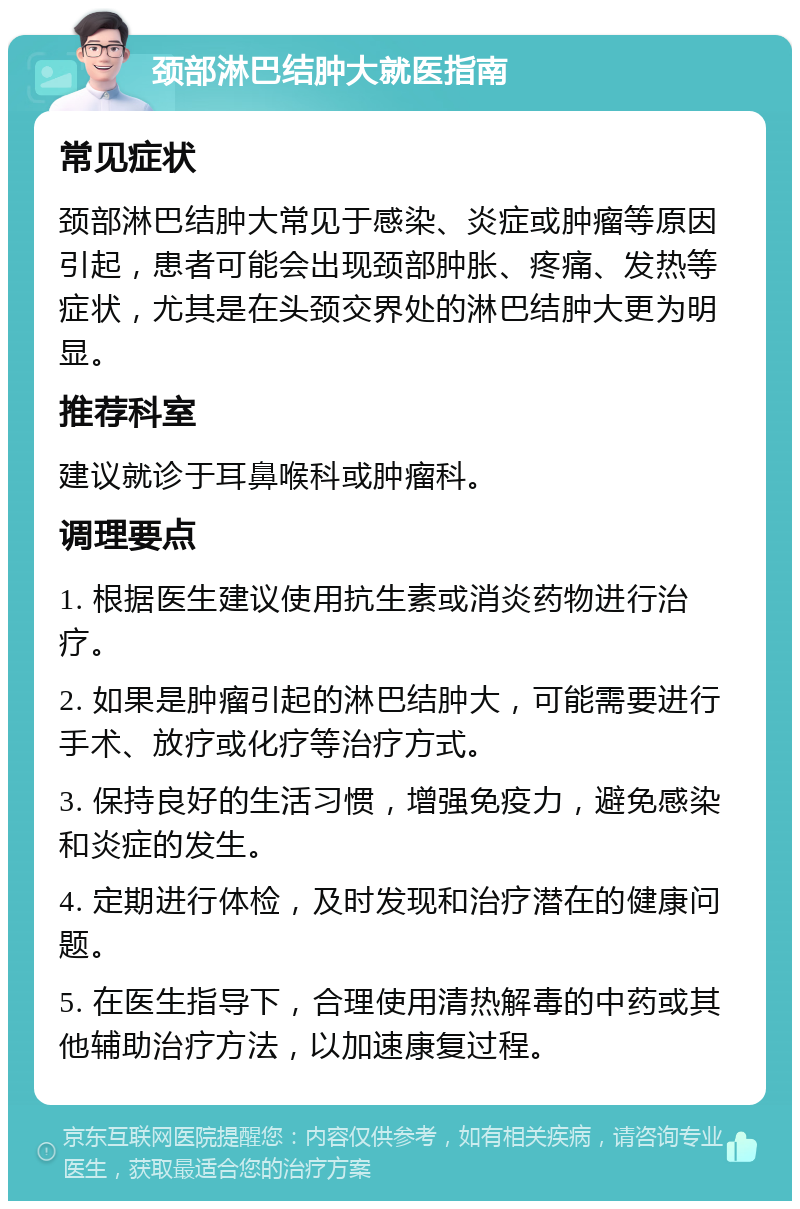 颈部淋巴结肿大就医指南 常见症状 颈部淋巴结肿大常见于感染、炎症或肿瘤等原因引起，患者可能会出现颈部肿胀、疼痛、发热等症状，尤其是在头颈交界处的淋巴结肿大更为明显。 推荐科室 建议就诊于耳鼻喉科或肿瘤科。 调理要点 1. 根据医生建议使用抗生素或消炎药物进行治疗。 2. 如果是肿瘤引起的淋巴结肿大，可能需要进行手术、放疗或化疗等治疗方式。 3. 保持良好的生活习惯，增强免疫力，避免感染和炎症的发生。 4. 定期进行体检，及时发现和治疗潜在的健康问题。 5. 在医生指导下，合理使用清热解毒的中药或其他辅助治疗方法，以加速康复过程。