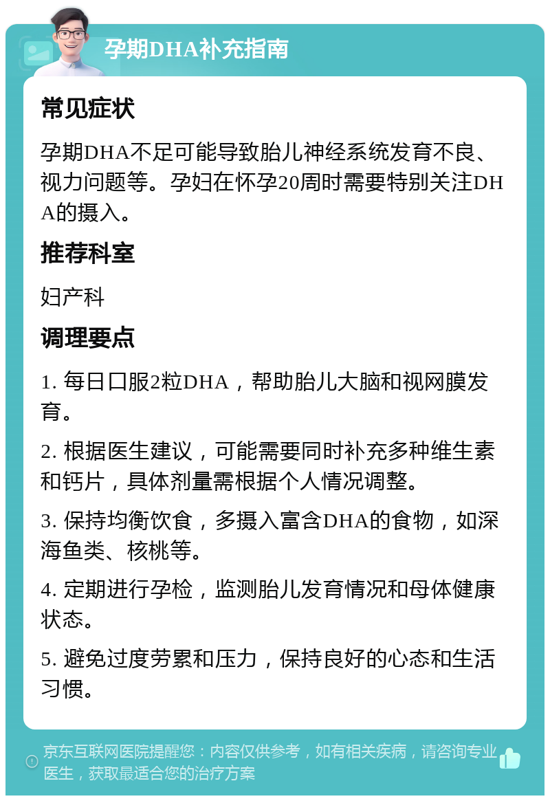 孕期DHA补充指南 常见症状 孕期DHA不足可能导致胎儿神经系统发育不良、视力问题等。孕妇在怀孕20周时需要特别关注DHA的摄入。 推荐科室 妇产科 调理要点 1. 每日口服2粒DHA，帮助胎儿大脑和视网膜发育。 2. 根据医生建议，可能需要同时补充多种维生素和钙片，具体剂量需根据个人情况调整。 3. 保持均衡饮食，多摄入富含DHA的食物，如深海鱼类、核桃等。 4. 定期进行孕检，监测胎儿发育情况和母体健康状态。 5. 避免过度劳累和压力，保持良好的心态和生活习惯。