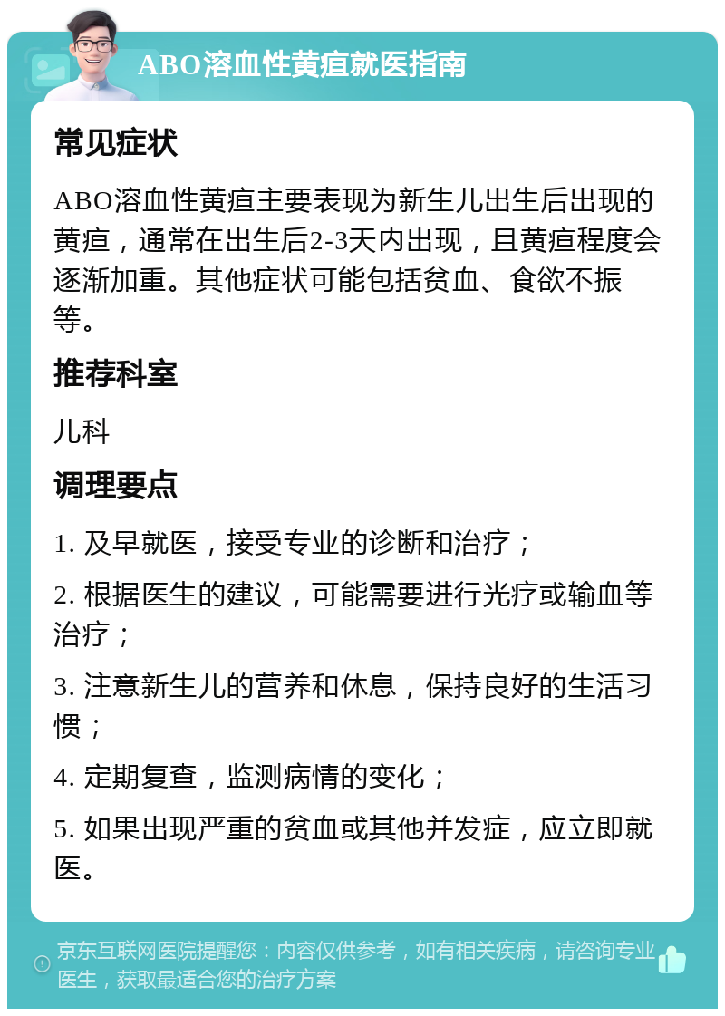 ABO溶血性黄疸就医指南 常见症状 ABO溶血性黄疸主要表现为新生儿出生后出现的黄疸，通常在出生后2-3天内出现，且黄疸程度会逐渐加重。其他症状可能包括贫血、食欲不振等。 推荐科室 儿科 调理要点 1. 及早就医，接受专业的诊断和治疗； 2. 根据医生的建议，可能需要进行光疗或输血等治疗； 3. 注意新生儿的营养和休息，保持良好的生活习惯； 4. 定期复查，监测病情的变化； 5. 如果出现严重的贫血或其他并发症，应立即就医。