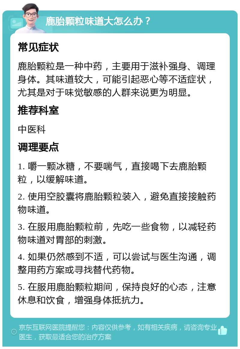 鹿胎颗粒味道大怎么办？ 常见症状 鹿胎颗粒是一种中药，主要用于滋补强身、调理身体。其味道较大，可能引起恶心等不适症状，尤其是对于味觉敏感的人群来说更为明显。 推荐科室 中医科 调理要点 1. 嚼一颗冰糖，不要喘气，直接喝下去鹿胎颗粒，以缓解味道。 2. 使用空胶囊将鹿胎颗粒装入，避免直接接触药物味道。 3. 在服用鹿胎颗粒前，先吃一些食物，以减轻药物味道对胃部的刺激。 4. 如果仍然感到不适，可以尝试与医生沟通，调整用药方案或寻找替代药物。 5. 在服用鹿胎颗粒期间，保持良好的心态，注意休息和饮食，增强身体抵抗力。