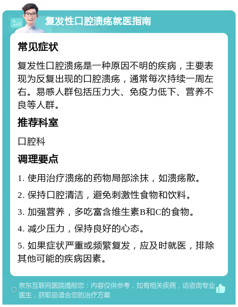 复发性口腔溃疡就医指南 常见症状 复发性口腔溃疡是一种原因不明的疾病，主要表现为反复出现的口腔溃疡，通常每次持续一周左右。易感人群包括压力大、免疫力低下、营养不良等人群。 推荐科室 口腔科 调理要点 1. 使用治疗溃疡的药物局部涂抹，如溃疡散。 2. 保持口腔清洁，避免刺激性食物和饮料。 3. 加强营养，多吃富含维生素B和C的食物。 4. 减少压力，保持良好的心态。 5. 如果症状严重或频繁复发，应及时就医，排除其他可能的疾病因素。