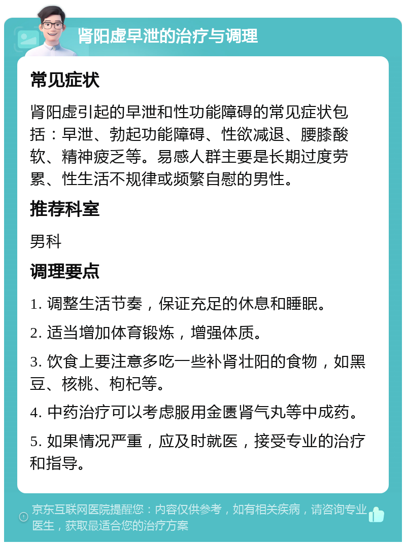 肾阳虚早泄的治疗与调理 常见症状 肾阳虚引起的早泄和性功能障碍的常见症状包括：早泄、勃起功能障碍、性欲减退、腰膝酸软、精神疲乏等。易感人群主要是长期过度劳累、性生活不规律或频繁自慰的男性。 推荐科室 男科 调理要点 1. 调整生活节奏，保证充足的休息和睡眠。 2. 适当增加体育锻炼，增强体质。 3. 饮食上要注意多吃一些补肾壮阳的食物，如黑豆、核桃、枸杞等。 4. 中药治疗可以考虑服用金匮肾气丸等中成药。 5. 如果情况严重，应及时就医，接受专业的治疗和指导。