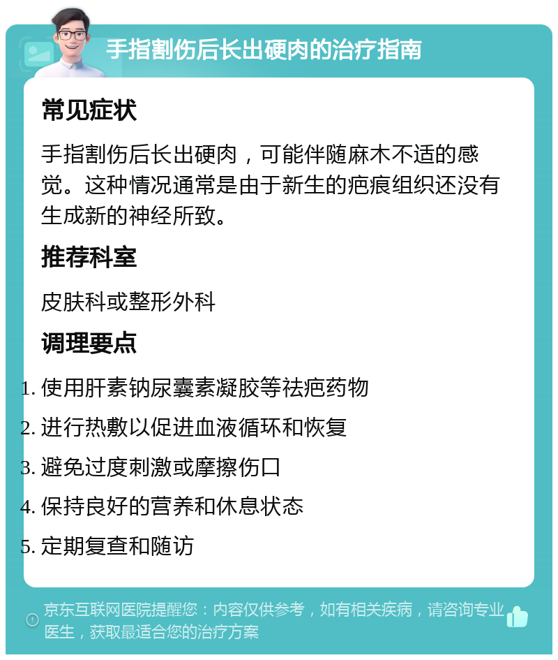 手指割伤后长出硬肉的治疗指南 常见症状 手指割伤后长出硬肉，可能伴随麻木不适的感觉。这种情况通常是由于新生的疤痕组织还没有生成新的神经所致。 推荐科室 皮肤科或整形外科 调理要点 使用肝素钠尿囊素凝胶等祛疤药物 进行热敷以促进血液循环和恢复 避免过度刺激或摩擦伤口 保持良好的营养和休息状态 定期复查和随访