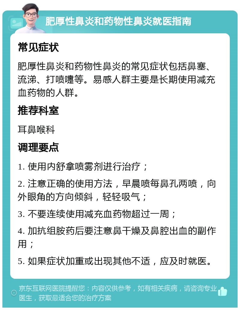 肥厚性鼻炎和药物性鼻炎就医指南 常见症状 肥厚性鼻炎和药物性鼻炎的常见症状包括鼻塞、流涕、打喷嚏等。易感人群主要是长期使用减充血药物的人群。 推荐科室 耳鼻喉科 调理要点 1. 使用内舒拿喷雾剂进行治疗； 2. 注意正确的使用方法，早晨喷每鼻孔两喷，向外眼角的方向倾斜，轻轻吸气； 3. 不要连续使用减充血药物超过一周； 4. 加抗组胺药后要注意鼻干燥及鼻腔出血的副作用； 5. 如果症状加重或出现其他不适，应及时就医。