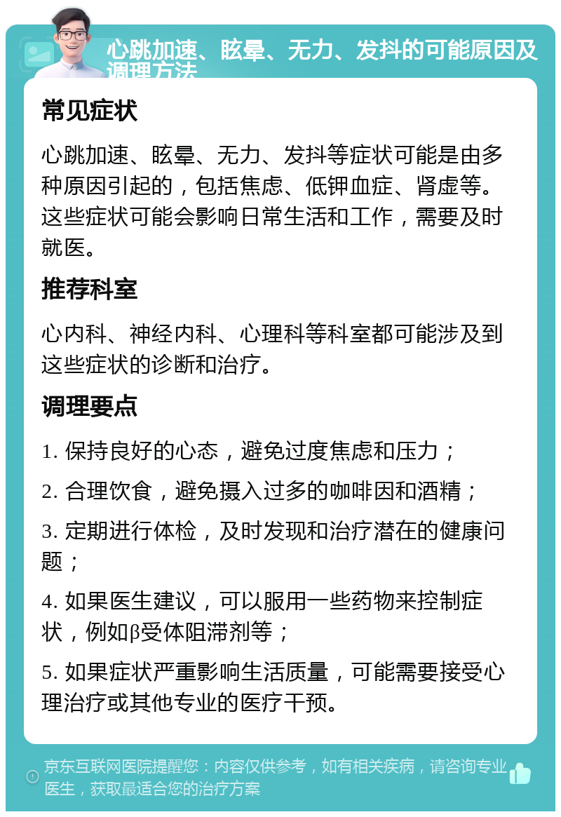 心跳加速、眩晕、无力、发抖的可能原因及调理方法 常见症状 心跳加速、眩晕、无力、发抖等症状可能是由多种原因引起的，包括焦虑、低钾血症、肾虚等。这些症状可能会影响日常生活和工作，需要及时就医。 推荐科室 心内科、神经内科、心理科等科室都可能涉及到这些症状的诊断和治疗。 调理要点 1. 保持良好的心态，避免过度焦虑和压力； 2. 合理饮食，避免摄入过多的咖啡因和酒精； 3. 定期进行体检，及时发现和治疗潜在的健康问题； 4. 如果医生建议，可以服用一些药物来控制症状，例如β受体阻滞剂等； 5. 如果症状严重影响生活质量，可能需要接受心理治疗或其他专业的医疗干预。