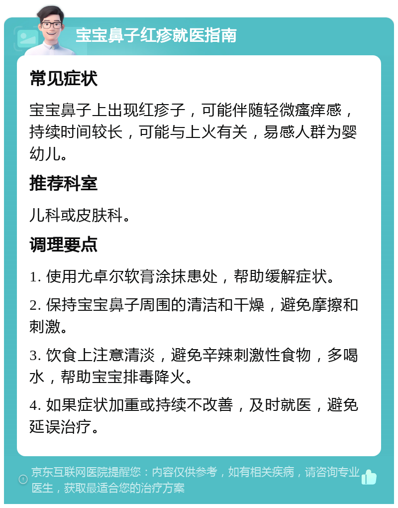 宝宝鼻子红疹就医指南 常见症状 宝宝鼻子上出现红疹子，可能伴随轻微瘙痒感，持续时间较长，可能与上火有关，易感人群为婴幼儿。 推荐科室 儿科或皮肤科。 调理要点 1. 使用尤卓尔软膏涂抹患处，帮助缓解症状。 2. 保持宝宝鼻子周围的清洁和干燥，避免摩擦和刺激。 3. 饮食上注意清淡，避免辛辣刺激性食物，多喝水，帮助宝宝排毒降火。 4. 如果症状加重或持续不改善，及时就医，避免延误治疗。