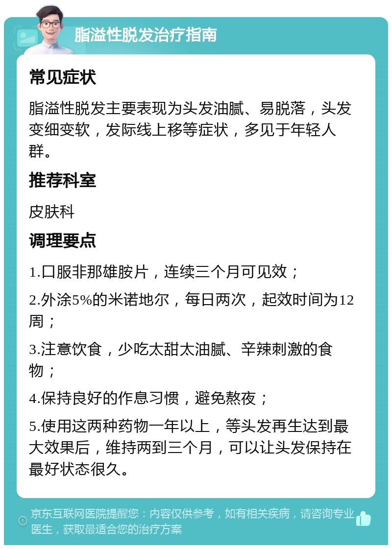 脂溢性脱发治疗指南 常见症状 脂溢性脱发主要表现为头发油腻、易脱落，头发变细变软，发际线上移等症状，多见于年轻人群。 推荐科室 皮肤科 调理要点 1.口服非那雄胺片，连续三个月可见效； 2.外涂5%的米诺地尔，每日两次，起效时间为12周； 3.注意饮食，少吃太甜太油腻、辛辣刺激的食物； 4.保持良好的作息习惯，避免熬夜； 5.使用这两种药物一年以上，等头发再生达到最大效果后，维持两到三个月，可以让头发保持在最好状态很久。