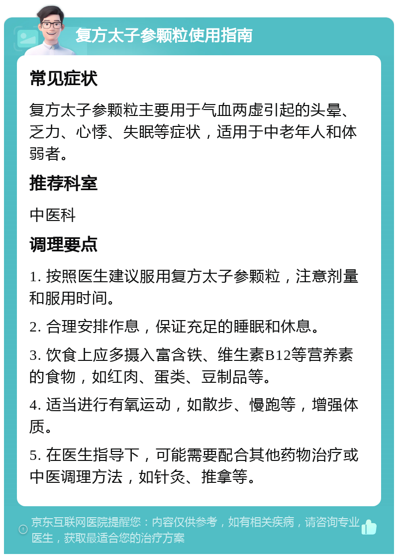 复方太子参颗粒使用指南 常见症状 复方太子参颗粒主要用于气血两虚引起的头晕、乏力、心悸、失眠等症状，适用于中老年人和体弱者。 推荐科室 中医科 调理要点 1. 按照医生建议服用复方太子参颗粒，注意剂量和服用时间。 2. 合理安排作息，保证充足的睡眠和休息。 3. 饮食上应多摄入富含铁、维生素B12等营养素的食物，如红肉、蛋类、豆制品等。 4. 适当进行有氧运动，如散步、慢跑等，增强体质。 5. 在医生指导下，可能需要配合其他药物治疗或中医调理方法，如针灸、推拿等。