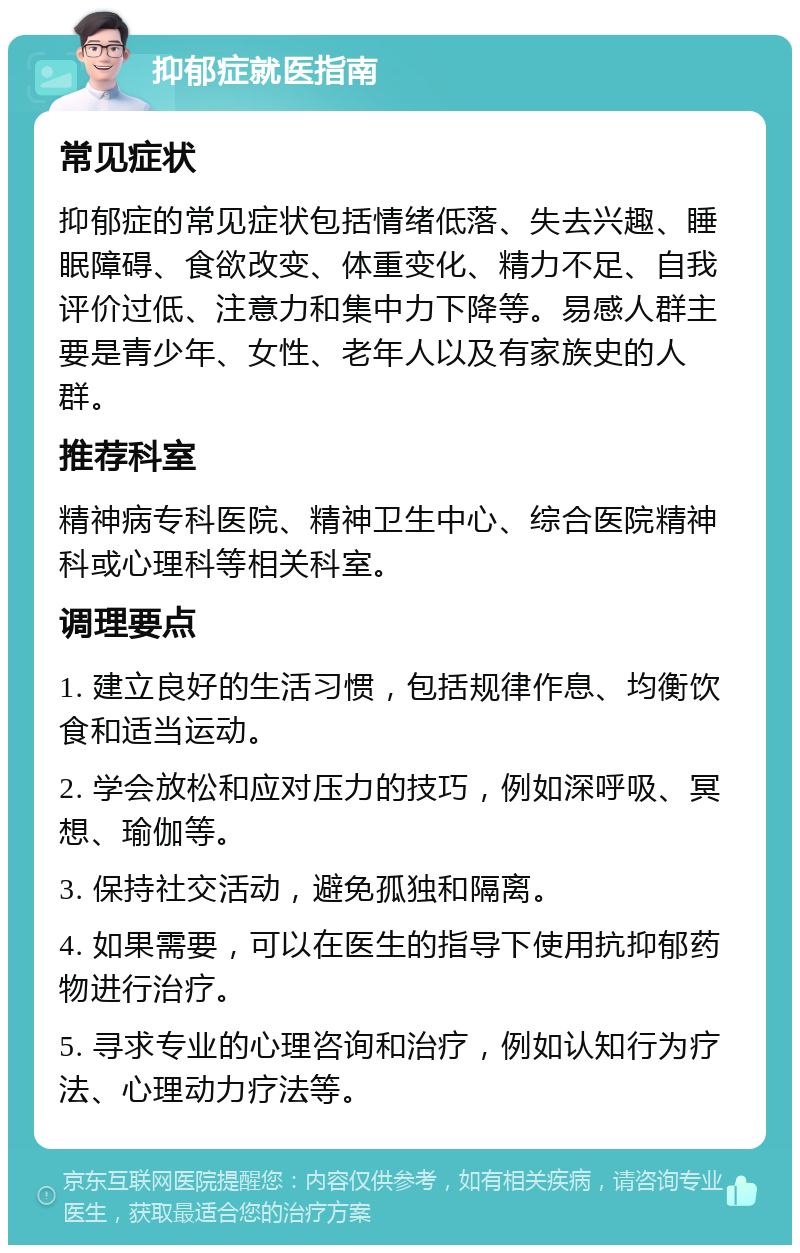 抑郁症就医指南 常见症状 抑郁症的常见症状包括情绪低落、失去兴趣、睡眠障碍、食欲改变、体重变化、精力不足、自我评价过低、注意力和集中力下降等。易感人群主要是青少年、女性、老年人以及有家族史的人群。 推荐科室 精神病专科医院、精神卫生中心、综合医院精神科或心理科等相关科室。 调理要点 1. 建立良好的生活习惯，包括规律作息、均衡饮食和适当运动。 2. 学会放松和应对压力的技巧，例如深呼吸、冥想、瑜伽等。 3. 保持社交活动，避免孤独和隔离。 4. 如果需要，可以在医生的指导下使用抗抑郁药物进行治疗。 5. 寻求专业的心理咨询和治疗，例如认知行为疗法、心理动力疗法等。