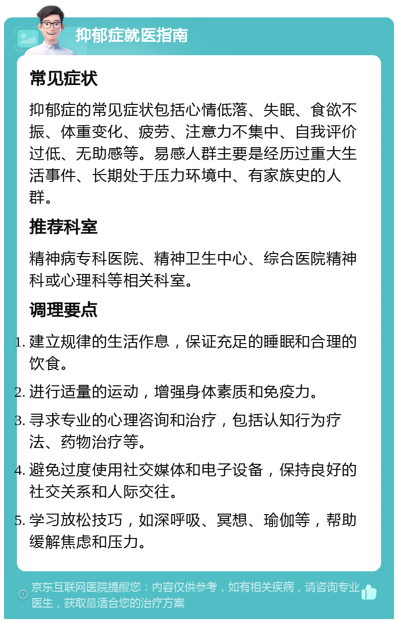 抑郁症就医指南 常见症状 抑郁症的常见症状包括心情低落、失眠、食欲不振、体重变化、疲劳、注意力不集中、自我评价过低、无助感等。易感人群主要是经历过重大生活事件、长期处于压力环境中、有家族史的人群。 推荐科室 精神病专科医院、精神卫生中心、综合医院精神科或心理科等相关科室。 调理要点 建立规律的生活作息，保证充足的睡眠和合理的饮食。 进行适量的运动，增强身体素质和免疫力。 寻求专业的心理咨询和治疗，包括认知行为疗法、药物治疗等。 避免过度使用社交媒体和电子设备，保持良好的社交关系和人际交往。 学习放松技巧，如深呼吸、冥想、瑜伽等，帮助缓解焦虑和压力。