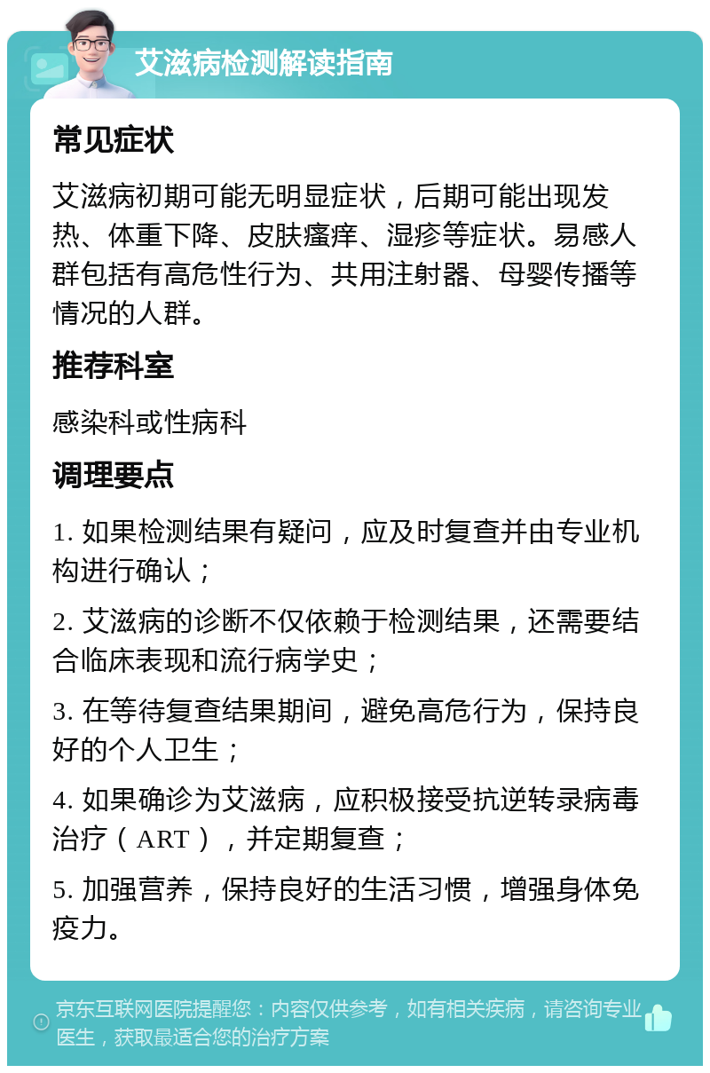 艾滋病检测解读指南 常见症状 艾滋病初期可能无明显症状，后期可能出现发热、体重下降、皮肤瘙痒、湿疹等症状。易感人群包括有高危性行为、共用注射器、母婴传播等情况的人群。 推荐科室 感染科或性病科 调理要点 1. 如果检测结果有疑问，应及时复查并由专业机构进行确认； 2. 艾滋病的诊断不仅依赖于检测结果，还需要结合临床表现和流行病学史； 3. 在等待复查结果期间，避免高危行为，保持良好的个人卫生； 4. 如果确诊为艾滋病，应积极接受抗逆转录病毒治疗（ART），并定期复查； 5. 加强营养，保持良好的生活习惯，增强身体免疫力。