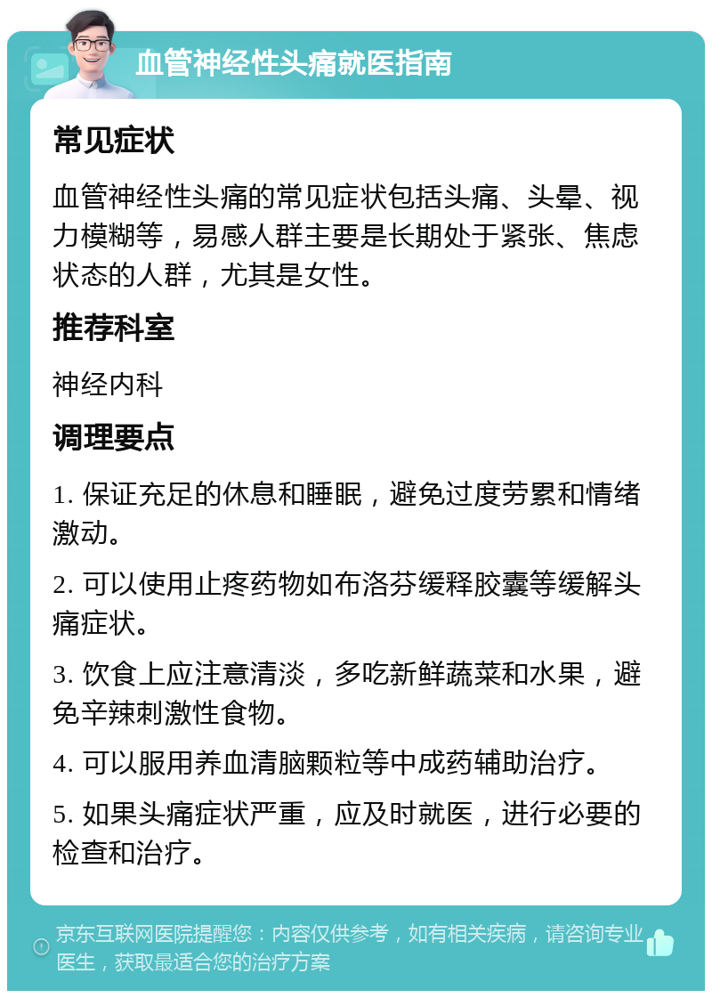 血管神经性头痛就医指南 常见症状 血管神经性头痛的常见症状包括头痛、头晕、视力模糊等，易感人群主要是长期处于紧张、焦虑状态的人群，尤其是女性。 推荐科室 神经内科 调理要点 1. 保证充足的休息和睡眠，避免过度劳累和情绪激动。 2. 可以使用止疼药物如布洛芬缓释胶囊等缓解头痛症状。 3. 饮食上应注意清淡，多吃新鲜蔬菜和水果，避免辛辣刺激性食物。 4. 可以服用养血清脑颗粒等中成药辅助治疗。 5. 如果头痛症状严重，应及时就医，进行必要的检查和治疗。