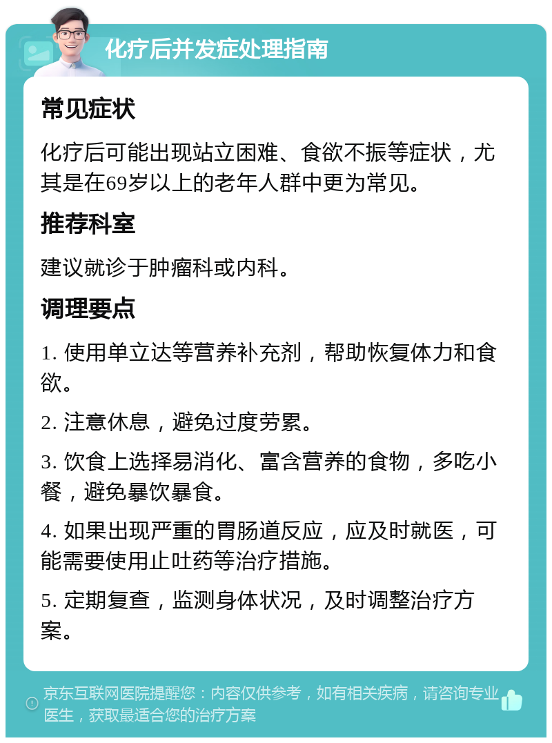 化疗后并发症处理指南 常见症状 化疗后可能出现站立困难、食欲不振等症状，尤其是在69岁以上的老年人群中更为常见。 推荐科室 建议就诊于肿瘤科或内科。 调理要点 1. 使用单立达等营养补充剂，帮助恢复体力和食欲。 2. 注意休息，避免过度劳累。 3. 饮食上选择易消化、富含营养的食物，多吃小餐，避免暴饮暴食。 4. 如果出现严重的胃肠道反应，应及时就医，可能需要使用止吐药等治疗措施。 5. 定期复查，监测身体状况，及时调整治疗方案。