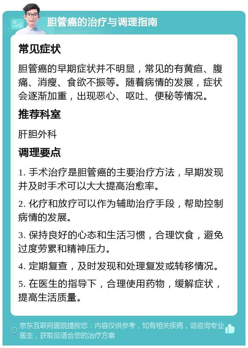 胆管癌的治疗与调理指南 常见症状 胆管癌的早期症状并不明显，常见的有黄疸、腹痛、消瘦、食欲不振等。随着病情的发展，症状会逐渐加重，出现恶心、呕吐、便秘等情况。 推荐科室 肝胆外科 调理要点 1. 手术治疗是胆管癌的主要治疗方法，早期发现并及时手术可以大大提高治愈率。 2. 化疗和放疗可以作为辅助治疗手段，帮助控制病情的发展。 3. 保持良好的心态和生活习惯，合理饮食，避免过度劳累和精神压力。 4. 定期复查，及时发现和处理复发或转移情况。 5. 在医生的指导下，合理使用药物，缓解症状，提高生活质量。