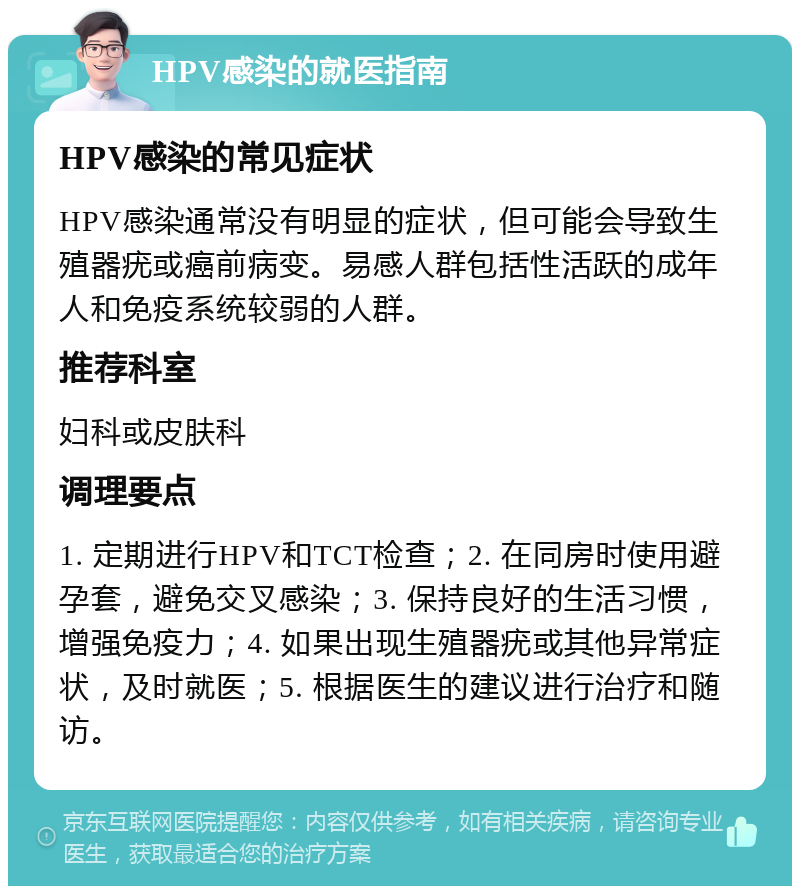 HPV感染的就医指南 HPV感染的常见症状 HPV感染通常没有明显的症状，但可能会导致生殖器疣或癌前病变。易感人群包括性活跃的成年人和免疫系统较弱的人群。 推荐科室 妇科或皮肤科 调理要点 1. 定期进行HPV和TCT检查；2. 在同房时使用避孕套，避免交叉感染；3. 保持良好的生活习惯，增强免疫力；4. 如果出现生殖器疣或其他异常症状，及时就医；5. 根据医生的建议进行治疗和随访。