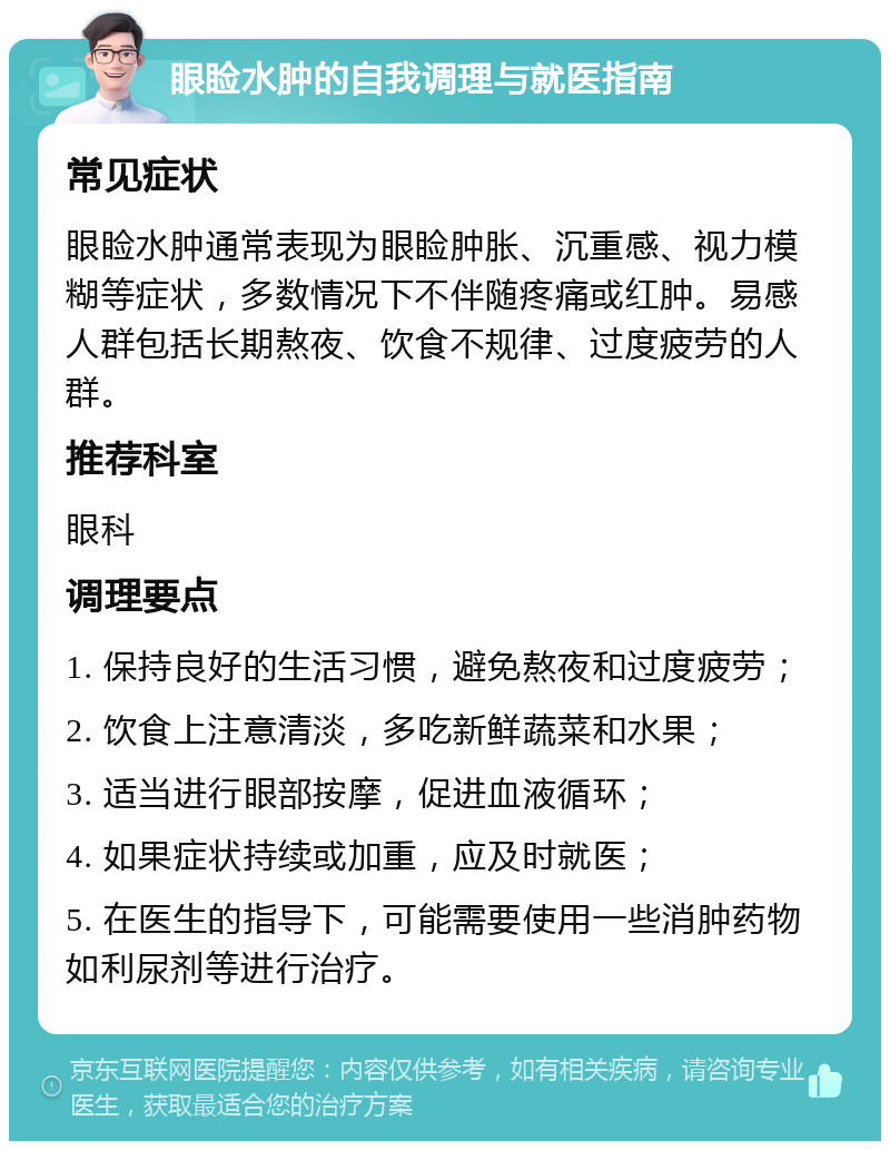 眼睑水肿的自我调理与就医指南 常见症状 眼睑水肿通常表现为眼睑肿胀、沉重感、视力模糊等症状，多数情况下不伴随疼痛或红肿。易感人群包括长期熬夜、饮食不规律、过度疲劳的人群。 推荐科室 眼科 调理要点 1. 保持良好的生活习惯，避免熬夜和过度疲劳； 2. 饮食上注意清淡，多吃新鲜蔬菜和水果； 3. 适当进行眼部按摩，促进血液循环； 4. 如果症状持续或加重，应及时就医； 5. 在医生的指导下，可能需要使用一些消肿药物如利尿剂等进行治疗。