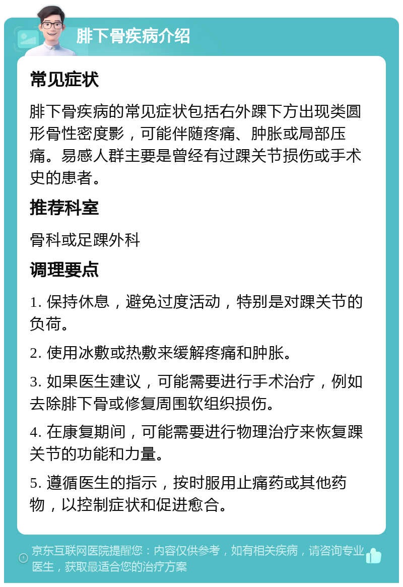 腓下骨疾病介绍 常见症状 腓下骨疾病的常见症状包括右外踝下方出现类圆形骨性密度影，可能伴随疼痛、肿胀或局部压痛。易感人群主要是曾经有过踝关节损伤或手术史的患者。 推荐科室 骨科或足踝外科 调理要点 1. 保持休息，避免过度活动，特别是对踝关节的负荷。 2. 使用冰敷或热敷来缓解疼痛和肿胀。 3. 如果医生建议，可能需要进行手术治疗，例如去除腓下骨或修复周围软组织损伤。 4. 在康复期间，可能需要进行物理治疗来恢复踝关节的功能和力量。 5. 遵循医生的指示，按时服用止痛药或其他药物，以控制症状和促进愈合。