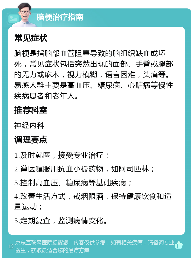 脑梗治疗指南 常见症状 脑梗是指脑部血管阻塞导致的脑组织缺血或坏死，常见症状包括突然出现的面部、手臂或腿部的无力或麻木，视力模糊，语言困难，头痛等。易感人群主要是高血压、糖尿病、心脏病等慢性疾病患者和老年人。 推荐科室 神经内科 调理要点 1.及时就医，接受专业治疗； 2.遵医嘱服用抗血小板药物，如阿司匹林； 3.控制高血压、糖尿病等基础疾病； 4.改善生活方式，戒烟限酒，保持健康饮食和适量运动； 5.定期复查，监测病情变化。