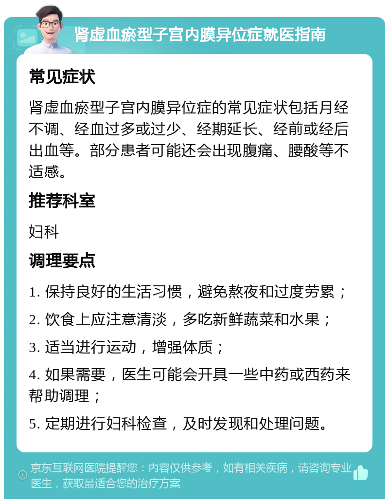 肾虚血瘀型子宫内膜异位症就医指南 常见症状 肾虚血瘀型子宫内膜异位症的常见症状包括月经不调、经血过多或过少、经期延长、经前或经后出血等。部分患者可能还会出现腹痛、腰酸等不适感。 推荐科室 妇科 调理要点 1. 保持良好的生活习惯，避免熬夜和过度劳累； 2. 饮食上应注意清淡，多吃新鲜蔬菜和水果； 3. 适当进行运动，增强体质； 4. 如果需要，医生可能会开具一些中药或西药来帮助调理； 5. 定期进行妇科检查，及时发现和处理问题。