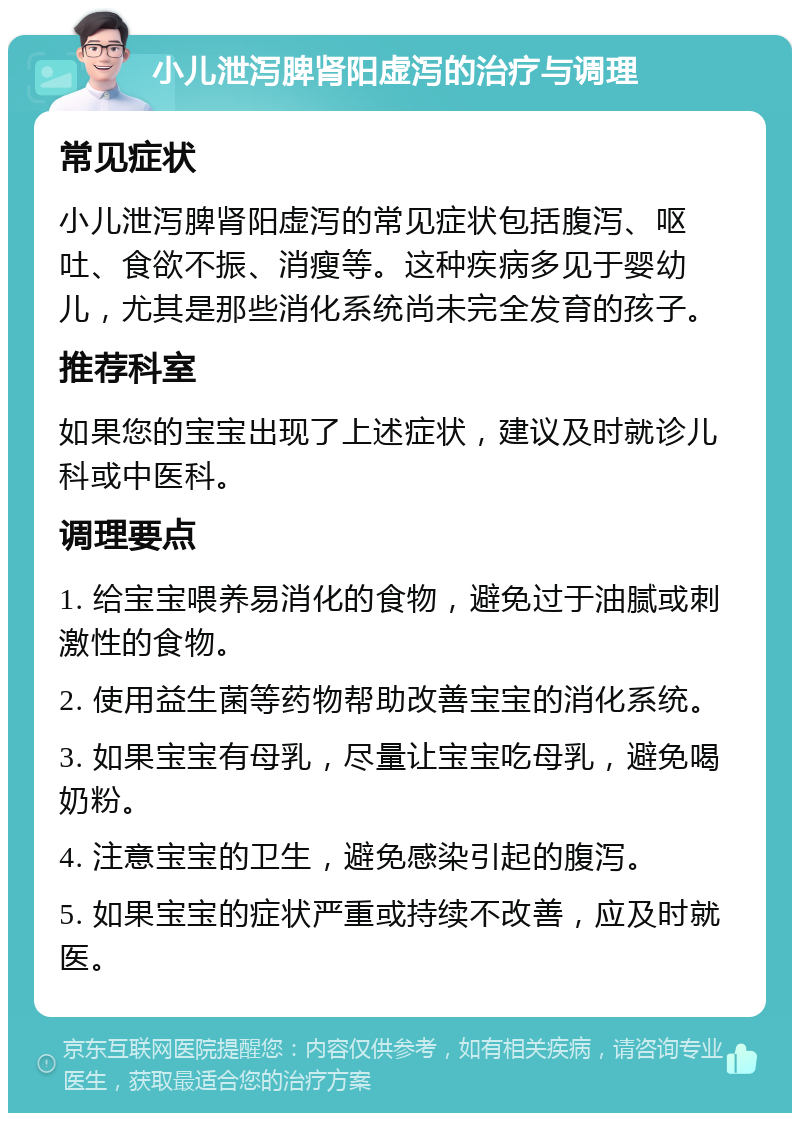 小儿泄泻脾肾阳虚泻的治疗与调理 常见症状 小儿泄泻脾肾阳虚泻的常见症状包括腹泻、呕吐、食欲不振、消瘦等。这种疾病多见于婴幼儿，尤其是那些消化系统尚未完全发育的孩子。 推荐科室 如果您的宝宝出现了上述症状，建议及时就诊儿科或中医科。 调理要点 1. 给宝宝喂养易消化的食物，避免过于油腻或刺激性的食物。 2. 使用益生菌等药物帮助改善宝宝的消化系统。 3. 如果宝宝有母乳，尽量让宝宝吃母乳，避免喝奶粉。 4. 注意宝宝的卫生，避免感染引起的腹泻。 5. 如果宝宝的症状严重或持续不改善，应及时就医。