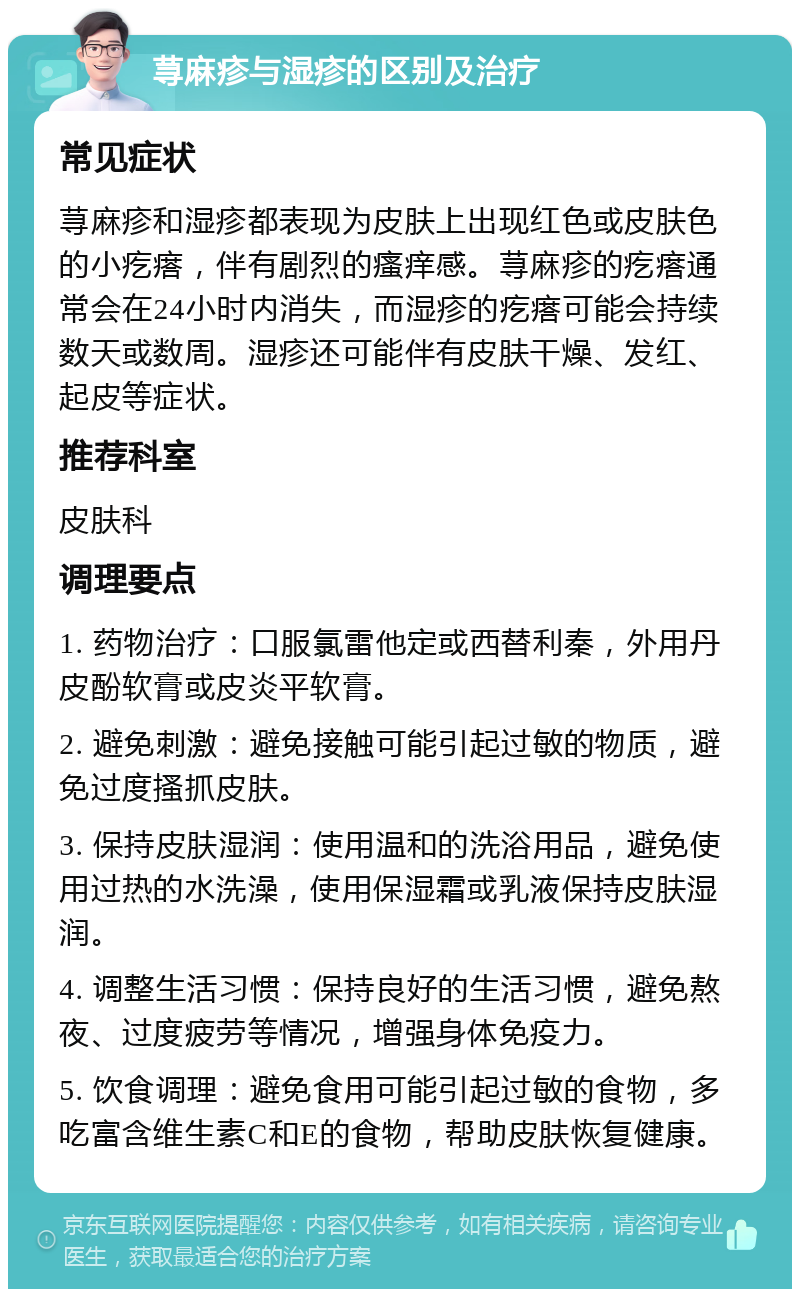 荨麻疹与湿疹的区别及治疗 常见症状 荨麻疹和湿疹都表现为皮肤上出现红色或皮肤色的小疙瘩，伴有剧烈的瘙痒感。荨麻疹的疙瘩通常会在24小时内消失，而湿疹的疙瘩可能会持续数天或数周。湿疹还可能伴有皮肤干燥、发红、起皮等症状。 推荐科室 皮肤科 调理要点 1. 药物治疗：口服氯雷他定或西替利秦，外用丹皮酚软膏或皮炎平软膏。 2. 避免刺激：避免接触可能引起过敏的物质，避免过度搔抓皮肤。 3. 保持皮肤湿润：使用温和的洗浴用品，避免使用过热的水洗澡，使用保湿霜或乳液保持皮肤湿润。 4. 调整生活习惯：保持良好的生活习惯，避免熬夜、过度疲劳等情况，增强身体免疫力。 5. 饮食调理：避免食用可能引起过敏的食物，多吃富含维生素C和E的食物，帮助皮肤恢复健康。