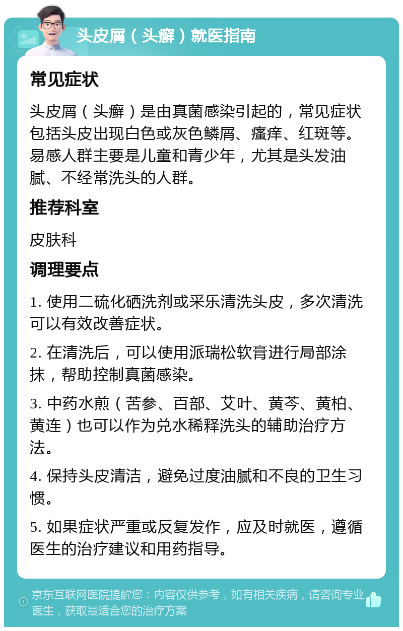 头皮屑（头癣）就医指南 常见症状 头皮屑（头癣）是由真菌感染引起的，常见症状包括头皮出现白色或灰色鳞屑、瘙痒、红斑等。易感人群主要是儿童和青少年，尤其是头发油腻、不经常洗头的人群。 推荐科室 皮肤科 调理要点 1. 使用二硫化硒洗剂或采乐清洗头皮，多次清洗可以有效改善症状。 2. 在清洗后，可以使用派瑞松软膏进行局部涂抹，帮助控制真菌感染。 3. 中药水煎（苦参、百部、艾叶、黄芩、黄柏、黄连）也可以作为兑水稀释洗头的辅助治疗方法。 4. 保持头皮清洁，避免过度油腻和不良的卫生习惯。 5. 如果症状严重或反复发作，应及时就医，遵循医生的治疗建议和用药指导。