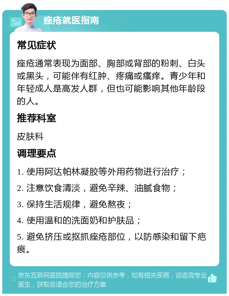 痤疮就医指南 常见症状 痤疮通常表现为面部、胸部或背部的粉刺、白头或黑头，可能伴有红肿、疼痛或瘙痒。青少年和年轻成人是高发人群，但也可能影响其他年龄段的人。 推荐科室 皮肤科 调理要点 1. 使用阿达帕林凝胶等外用药物进行治疗； 2. 注意饮食清淡，避免辛辣、油腻食物； 3. 保持生活规律，避免熬夜； 4. 使用温和的洗面奶和护肤品； 5. 避免挤压或抠抓痤疮部位，以防感染和留下疤痕。