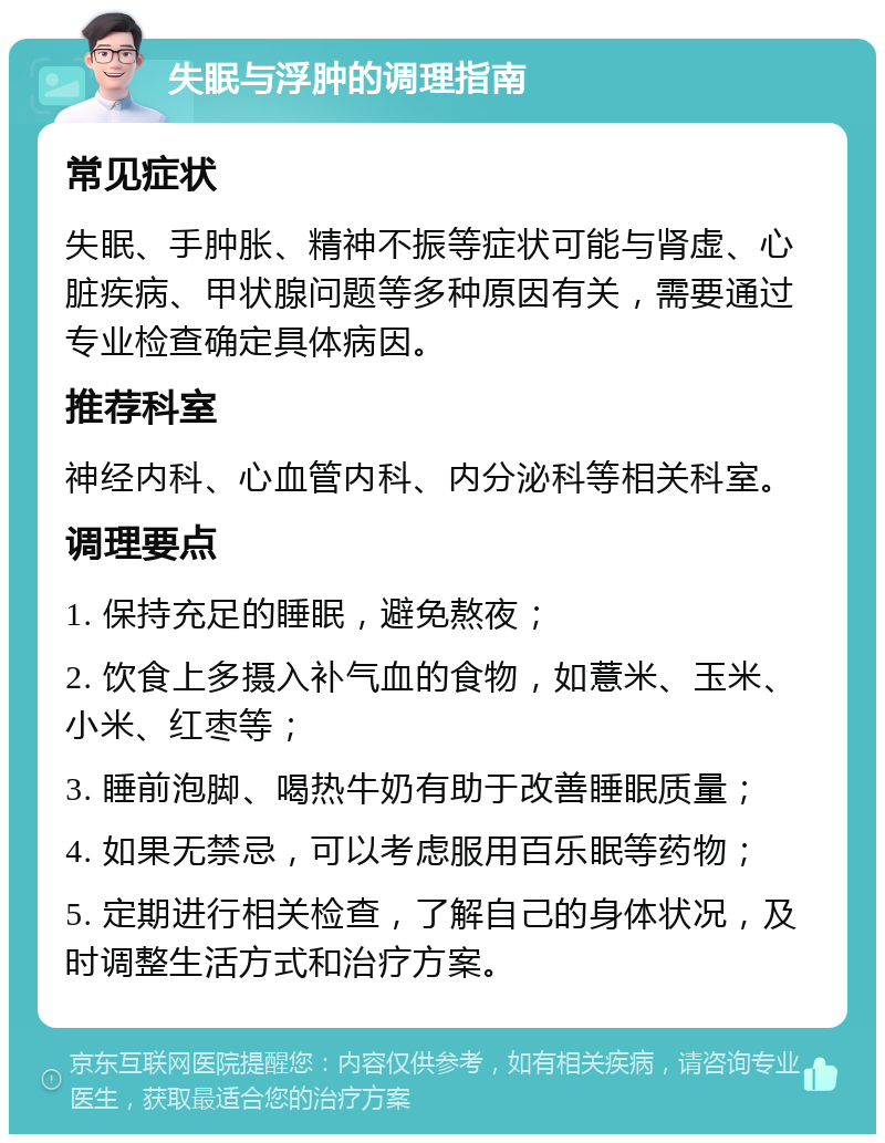 失眠与浮肿的调理指南 常见症状 失眠、手肿胀、精神不振等症状可能与肾虚、心脏疾病、甲状腺问题等多种原因有关，需要通过专业检查确定具体病因。 推荐科室 神经内科、心血管内科、内分泌科等相关科室。 调理要点 1. 保持充足的睡眠，避免熬夜； 2. 饮食上多摄入补气血的食物，如薏米、玉米、小米、红枣等； 3. 睡前泡脚、喝热牛奶有助于改善睡眠质量； 4. 如果无禁忌，可以考虑服用百乐眠等药物； 5. 定期进行相关检查，了解自己的身体状况，及时调整生活方式和治疗方案。