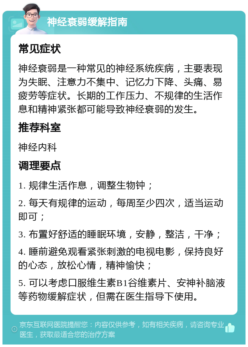 神经衰弱缓解指南 常见症状 神经衰弱是一种常见的神经系统疾病，主要表现为失眠、注意力不集中、记忆力下降、头痛、易疲劳等症状。长期的工作压力、不规律的生活作息和精神紧张都可能导致神经衰弱的发生。 推荐科室 神经内科 调理要点 1. 规律生活作息，调整生物钟； 2. 每天有规律的运动，每周至少四次，适当运动即可； 3. 布置好舒适的睡眠环境，安静，整洁，干净； 4. 睡前避免观看紧张刺激的电视电影，保持良好的心态，放松心情，精神愉快； 5. 可以考虑口服维生素B1谷维素片、安神补脑液等药物缓解症状，但需在医生指导下使用。