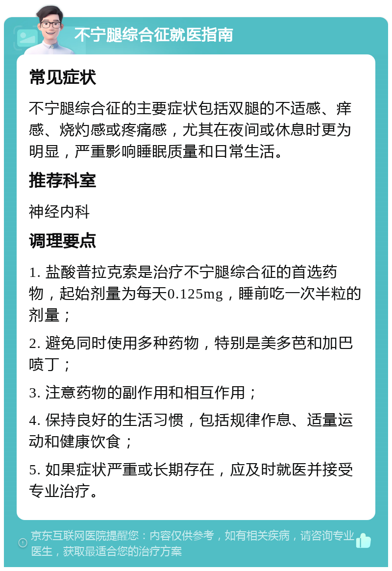 不宁腿综合征就医指南 常见症状 不宁腿综合征的主要症状包括双腿的不适感、痒感、烧灼感或疼痛感，尤其在夜间或休息时更为明显，严重影响睡眠质量和日常生活。 推荐科室 神经内科 调理要点 1. 盐酸普拉克索是治疗不宁腿综合征的首选药物，起始剂量为每天0.125mg，睡前吃一次半粒的剂量； 2. 避免同时使用多种药物，特别是美多芭和加巴喷丁； 3. 注意药物的副作用和相互作用； 4. 保持良好的生活习惯，包括规律作息、适量运动和健康饮食； 5. 如果症状严重或长期存在，应及时就医并接受专业治疗。