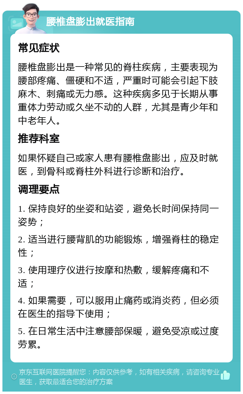 腰椎盘膨出就医指南 常见症状 腰椎盘膨出是一种常见的脊柱疾病，主要表现为腰部疼痛、僵硬和不适，严重时可能会引起下肢麻木、刺痛或无力感。这种疾病多见于长期从事重体力劳动或久坐不动的人群，尤其是青少年和中老年人。 推荐科室 如果怀疑自己或家人患有腰椎盘膨出，应及时就医，到骨科或脊柱外科进行诊断和治疗。 调理要点 1. 保持良好的坐姿和站姿，避免长时间保持同一姿势； 2. 适当进行腰背肌的功能锻炼，增强脊柱的稳定性； 3. 使用理疗仪进行按摩和热敷，缓解疼痛和不适； 4. 如果需要，可以服用止痛药或消炎药，但必须在医生的指导下使用； 5. 在日常生活中注意腰部保暖，避免受凉或过度劳累。