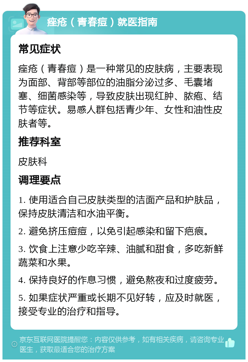 痤疮（青春痘）就医指南 常见症状 痤疮（青春痘）是一种常见的皮肤病，主要表现为面部、背部等部位的油脂分泌过多、毛囊堵塞、细菌感染等，导致皮肤出现红肿、脓疱、结节等症状。易感人群包括青少年、女性和油性皮肤者等。 推荐科室 皮肤科 调理要点 1. 使用适合自己皮肤类型的洁面产品和护肤品，保持皮肤清洁和水油平衡。 2. 避免挤压痘痘，以免引起感染和留下疤痕。 3. 饮食上注意少吃辛辣、油腻和甜食，多吃新鲜蔬菜和水果。 4. 保持良好的作息习惯，避免熬夜和过度疲劳。 5. 如果症状严重或长期不见好转，应及时就医，接受专业的治疗和指导。