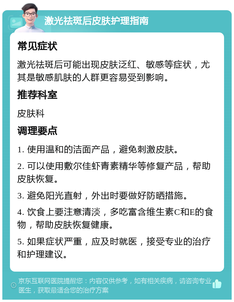 激光祛斑后皮肤护理指南 常见症状 激光祛斑后可能出现皮肤泛红、敏感等症状，尤其是敏感肌肤的人群更容易受到影响。 推荐科室 皮肤科 调理要点 1. 使用温和的洁面产品，避免刺激皮肤。 2. 可以使用敷尔佳虾青素精华等修复产品，帮助皮肤恢复。 3. 避免阳光直射，外出时要做好防晒措施。 4. 饮食上要注意清淡，多吃富含维生素C和E的食物，帮助皮肤恢复健康。 5. 如果症状严重，应及时就医，接受专业的治疗和护理建议。