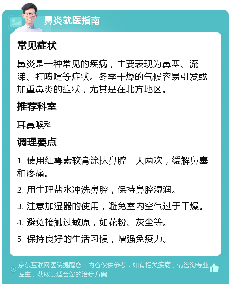 鼻炎就医指南 常见症状 鼻炎是一种常见的疾病，主要表现为鼻塞、流涕、打喷嚏等症状。冬季干燥的气候容易引发或加重鼻炎的症状，尤其是在北方地区。 推荐科室 耳鼻喉科 调理要点 1. 使用红霉素软膏涂抹鼻腔一天两次，缓解鼻塞和疼痛。 2. 用生理盐水冲洗鼻腔，保持鼻腔湿润。 3. 注意加湿器的使用，避免室内空气过于干燥。 4. 避免接触过敏原，如花粉、灰尘等。 5. 保持良好的生活习惯，增强免疫力。