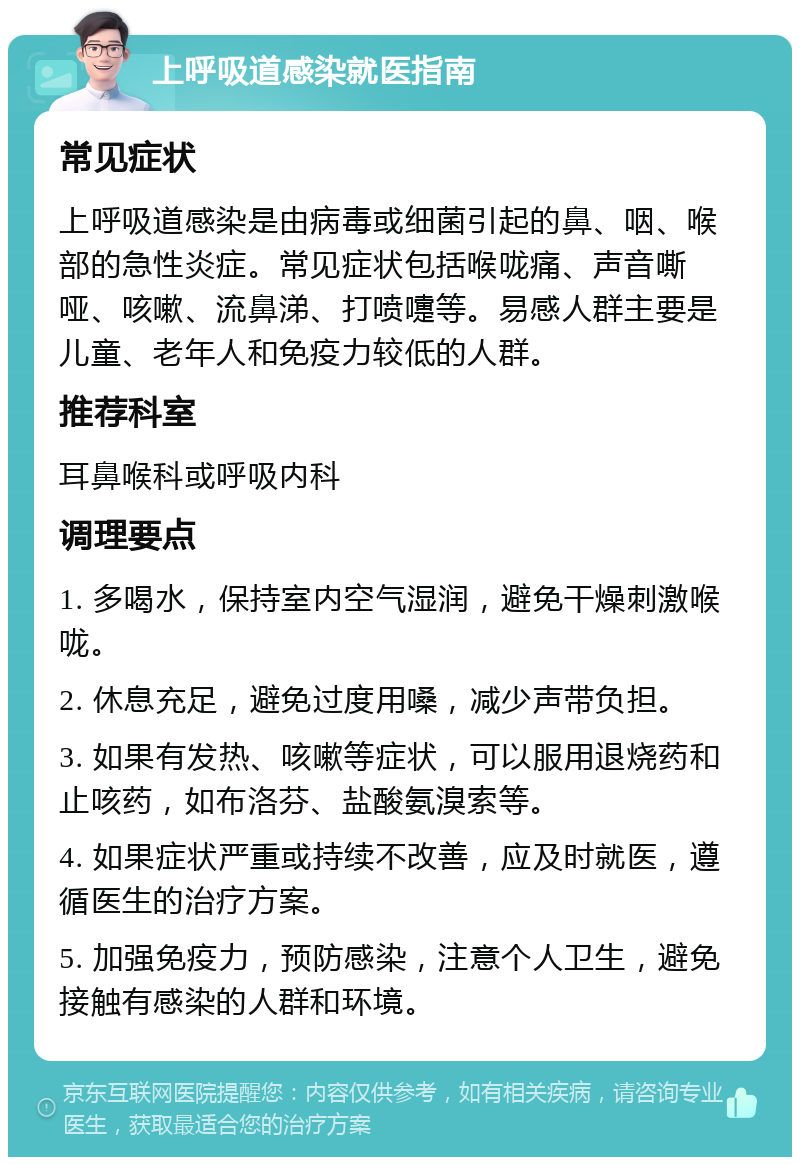 上呼吸道感染就医指南 常见症状 上呼吸道感染是由病毒或细菌引起的鼻、咽、喉部的急性炎症。常见症状包括喉咙痛、声音嘶哑、咳嗽、流鼻涕、打喷嚏等。易感人群主要是儿童、老年人和免疫力较低的人群。 推荐科室 耳鼻喉科或呼吸内科 调理要点 1. 多喝水，保持室内空气湿润，避免干燥刺激喉咙。 2. 休息充足，避免过度用嗓，减少声带负担。 3. 如果有发热、咳嗽等症状，可以服用退烧药和止咳药，如布洛芬、盐酸氨溴索等。 4. 如果症状严重或持续不改善，应及时就医，遵循医生的治疗方案。 5. 加强免疫力，预防感染，注意个人卫生，避免接触有感染的人群和环境。