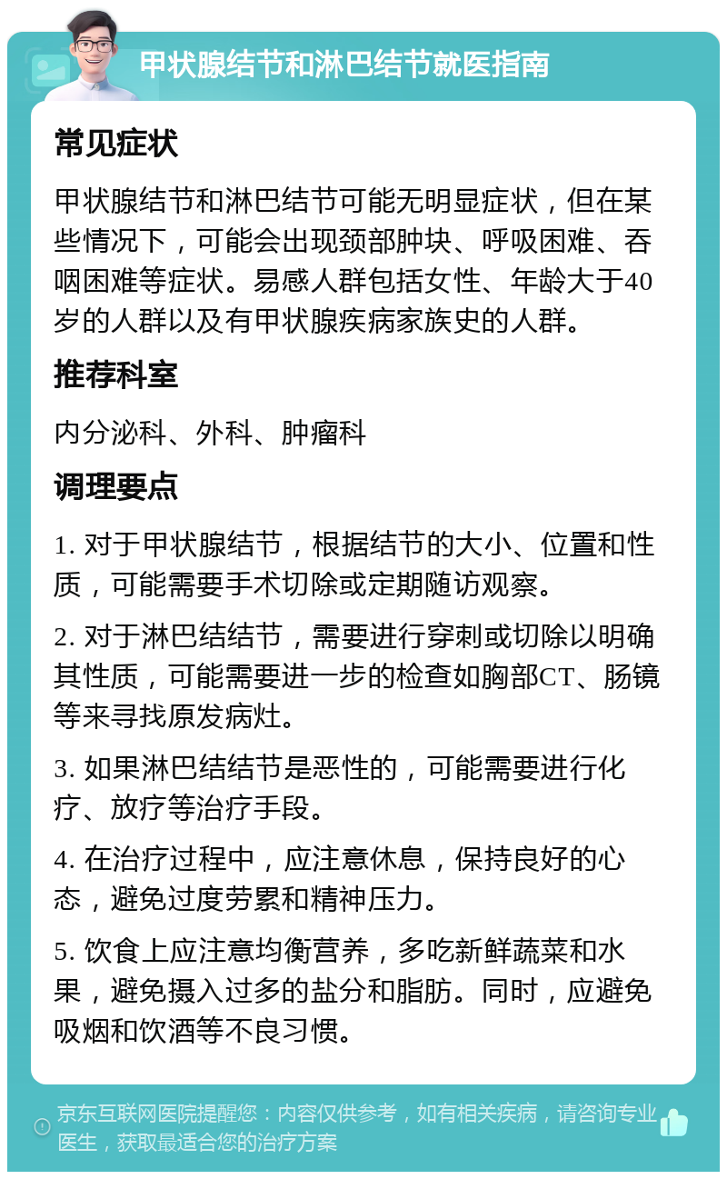 甲状腺结节和淋巴结节就医指南 常见症状 甲状腺结节和淋巴结节可能无明显症状，但在某些情况下，可能会出现颈部肿块、呼吸困难、吞咽困难等症状。易感人群包括女性、年龄大于40岁的人群以及有甲状腺疾病家族史的人群。 推荐科室 内分泌科、外科、肿瘤科 调理要点 1. 对于甲状腺结节，根据结节的大小、位置和性质，可能需要手术切除或定期随访观察。 2. 对于淋巴结结节，需要进行穿刺或切除以明确其性质，可能需要进一步的检查如胸部CT、肠镜等来寻找原发病灶。 3. 如果淋巴结结节是恶性的，可能需要进行化疗、放疗等治疗手段。 4. 在治疗过程中，应注意休息，保持良好的心态，避免过度劳累和精神压力。 5. 饮食上应注意均衡营养，多吃新鲜蔬菜和水果，避免摄入过多的盐分和脂肪。同时，应避免吸烟和饮酒等不良习惯。