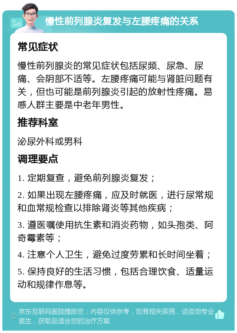 慢性前列腺炎复发与左腰疼痛的关系 常见症状 慢性前列腺炎的常见症状包括尿频、尿急、尿痛、会阴部不适等。左腰疼痛可能与肾脏问题有关，但也可能是前列腺炎引起的放射性疼痛。易感人群主要是中老年男性。 推荐科室 泌尿外科或男科 调理要点 1. 定期复查，避免前列腺炎复发； 2. 如果出现左腰疼痛，应及时就医，进行尿常规和血常规检查以排除肾炎等其他疾病； 3. 遵医嘱使用抗生素和消炎药物，如头孢类、阿奇霉素等； 4. 注意个人卫生，避免过度劳累和长时间坐着； 5. 保持良好的生活习惯，包括合理饮食、适量运动和规律作息等。