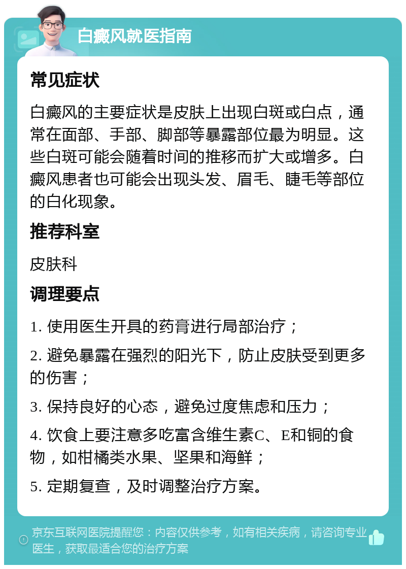 白癜风就医指南 常见症状 白癜风的主要症状是皮肤上出现白斑或白点，通常在面部、手部、脚部等暴露部位最为明显。这些白斑可能会随着时间的推移而扩大或增多。白癜风患者也可能会出现头发、眉毛、睫毛等部位的白化现象。 推荐科室 皮肤科 调理要点 1. 使用医生开具的药膏进行局部治疗； 2. 避免暴露在强烈的阳光下，防止皮肤受到更多的伤害； 3. 保持良好的心态，避免过度焦虑和压力； 4. 饮食上要注意多吃富含维生素C、E和铜的食物，如柑橘类水果、坚果和海鲜； 5. 定期复查，及时调整治疗方案。