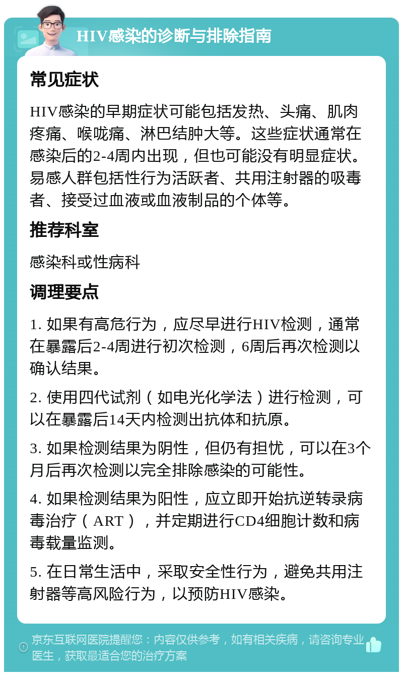 HIV感染的诊断与排除指南 常见症状 HIV感染的早期症状可能包括发热、头痛、肌肉疼痛、喉咙痛、淋巴结肿大等。这些症状通常在感染后的2-4周内出现，但也可能没有明显症状。易感人群包括性行为活跃者、共用注射器的吸毒者、接受过血液或血液制品的个体等。 推荐科室 感染科或性病科 调理要点 1. 如果有高危行为，应尽早进行HIV检测，通常在暴露后2-4周进行初次检测，6周后再次检测以确认结果。 2. 使用四代试剂（如电光化学法）进行检测，可以在暴露后14天内检测出抗体和抗原。 3. 如果检测结果为阴性，但仍有担忧，可以在3个月后再次检测以完全排除感染的可能性。 4. 如果检测结果为阳性，应立即开始抗逆转录病毒治疗（ART），并定期进行CD4细胞计数和病毒载量监测。 5. 在日常生活中，采取安全性行为，避免共用注射器等高风险行为，以预防HIV感染。