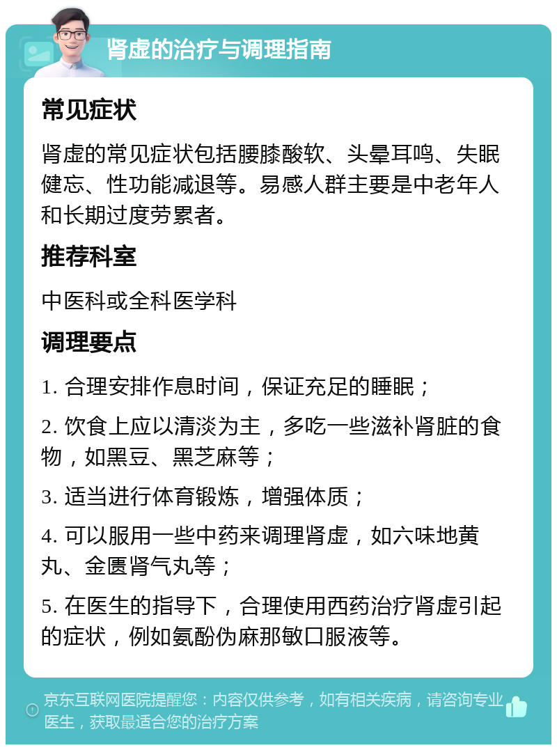 肾虚的治疗与调理指南 常见症状 肾虚的常见症状包括腰膝酸软、头晕耳鸣、失眠健忘、性功能减退等。易感人群主要是中老年人和长期过度劳累者。 推荐科室 中医科或全科医学科 调理要点 1. 合理安排作息时间，保证充足的睡眠； 2. 饮食上应以清淡为主，多吃一些滋补肾脏的食物，如黑豆、黑芝麻等； 3. 适当进行体育锻炼，增强体质； 4. 可以服用一些中药来调理肾虚，如六味地黄丸、金匮肾气丸等； 5. 在医生的指导下，合理使用西药治疗肾虚引起的症状，例如氨酚伪麻那敏口服液等。