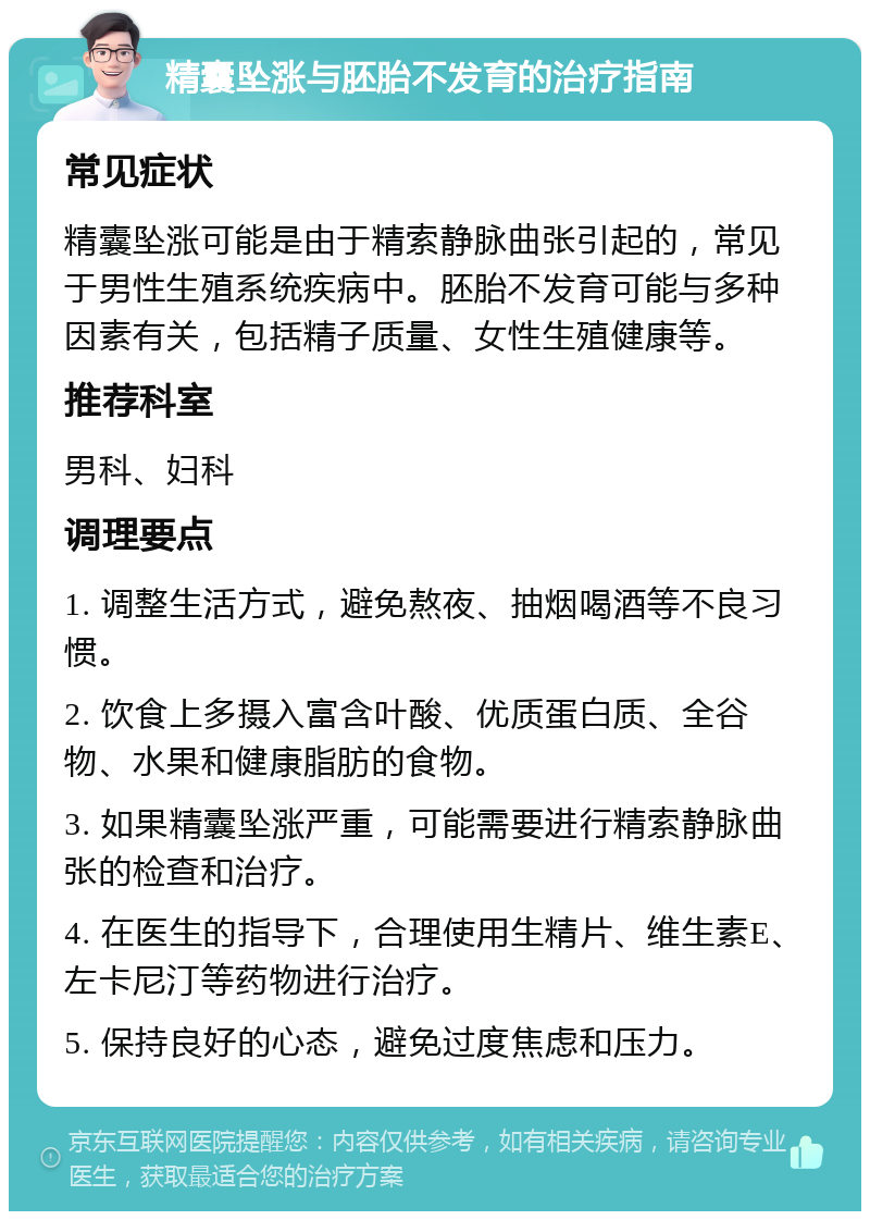 精囊坠涨与胚胎不发育的治疗指南 常见症状 精囊坠涨可能是由于精索静脉曲张引起的，常见于男性生殖系统疾病中。胚胎不发育可能与多种因素有关，包括精子质量、女性生殖健康等。 推荐科室 男科、妇科 调理要点 1. 调整生活方式，避免熬夜、抽烟喝酒等不良习惯。 2. 饮食上多摄入富含叶酸、优质蛋白质、全谷物、水果和健康脂肪的食物。 3. 如果精囊坠涨严重，可能需要进行精索静脉曲张的检查和治疗。 4. 在医生的指导下，合理使用生精片、维生素E、左卡尼汀等药物进行治疗。 5. 保持良好的心态，避免过度焦虑和压力。