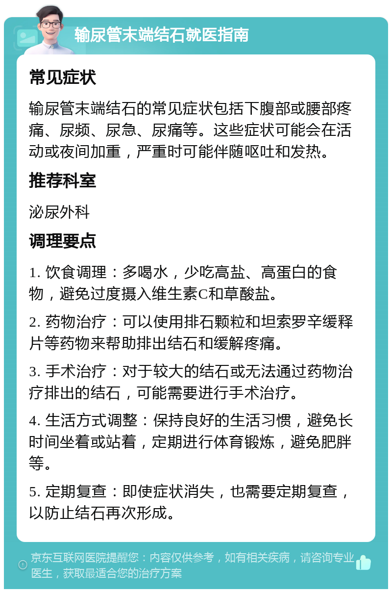 输尿管末端结石就医指南 常见症状 输尿管末端结石的常见症状包括下腹部或腰部疼痛、尿频、尿急、尿痛等。这些症状可能会在活动或夜间加重，严重时可能伴随呕吐和发热。 推荐科室 泌尿外科 调理要点 1. 饮食调理：多喝水，少吃高盐、高蛋白的食物，避免过度摄入维生素C和草酸盐。 2. 药物治疗：可以使用排石颗粒和坦索罗辛缓释片等药物来帮助排出结石和缓解疼痛。 3. 手术治疗：对于较大的结石或无法通过药物治疗排出的结石，可能需要进行手术治疗。 4. 生活方式调整：保持良好的生活习惯，避免长时间坐着或站着，定期进行体育锻炼，避免肥胖等。 5. 定期复查：即使症状消失，也需要定期复查，以防止结石再次形成。