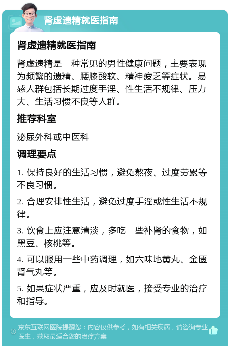 肾虚遗精就医指南 肾虚遗精就医指南 肾虚遗精是一种常见的男性健康问题，主要表现为频繁的遗精、腰膝酸软、精神疲乏等症状。易感人群包括长期过度手淫、性生活不规律、压力大、生活习惯不良等人群。 推荐科室 泌尿外科或中医科 调理要点 1. 保持良好的生活习惯，避免熬夜、过度劳累等不良习惯。 2. 合理安排性生活，避免过度手淫或性生活不规律。 3. 饮食上应注意清淡，多吃一些补肾的食物，如黑豆、核桃等。 4. 可以服用一些中药调理，如六味地黄丸、金匮肾气丸等。 5. 如果症状严重，应及时就医，接受专业的治疗和指导。